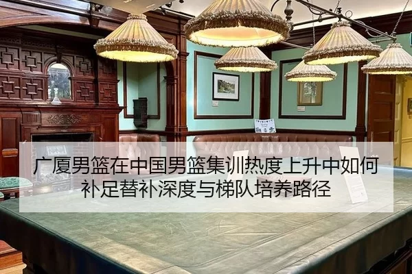 广厦男篮在中国男篮集训热度上升中如何补足替补深度与梯队培养路径 - Kaiyun